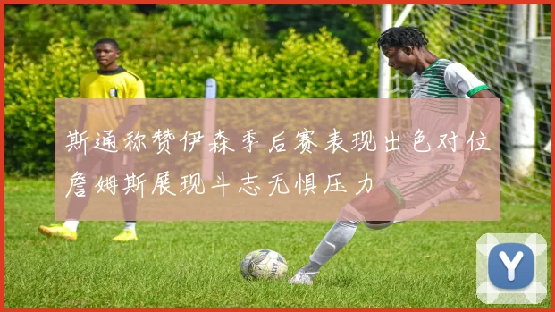 斯通称赞伊森季后赛表现出色对位詹姆斯展现斗志无惧压力
