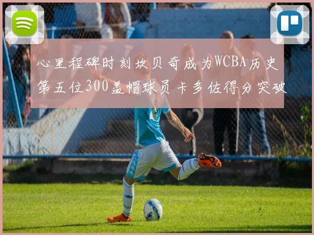 心里程碑时刻坎贝奇成为WCBA历史第五位300盖帽球员卡多佐得分突破1000大关