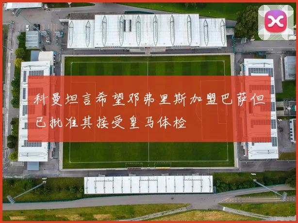 科曼坦言希望邓弗里斯加盟巴萨但已批准其接受皇马体检