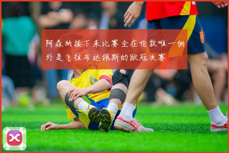 阿森纳接下来比赛全在伦敦唯一例外是飞往布达佩斯的欧冠决赛