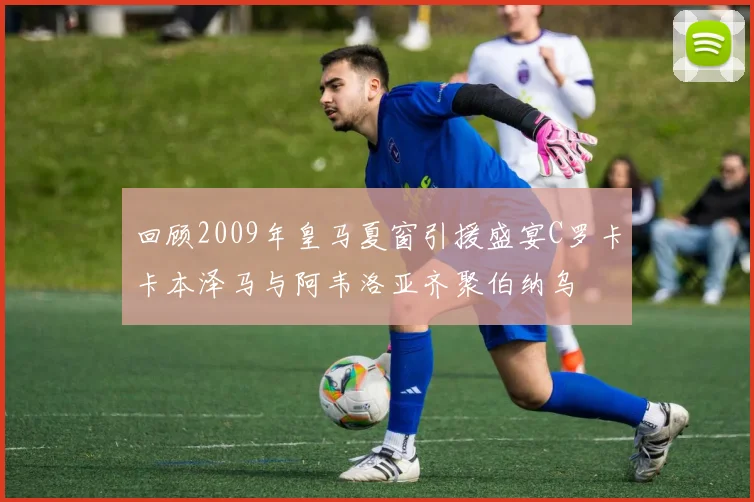 回顾2009年皇马夏窗引援盛宴C罗卡卡本泽马与阿韦洛亚齐聚伯纳乌