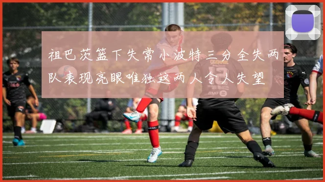 祖巴茨篮下失常小波特三分全失两队表现亮眼唯独这两人令人失望