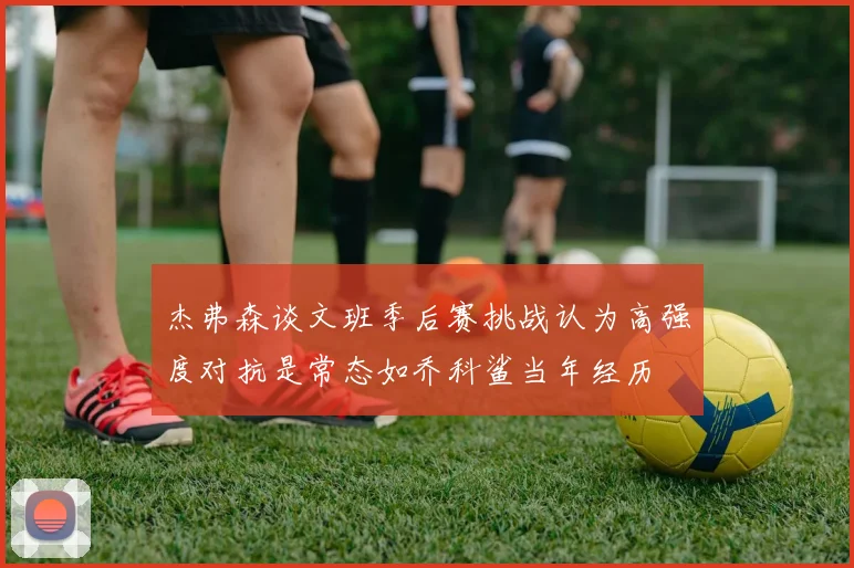 杰弗森谈文班季后赛挑战认为高强度对抗是常态如乔科鲨当年经历