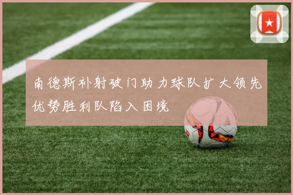 南德斯补射破门助力球队扩大领先优势胜利队陷入困境