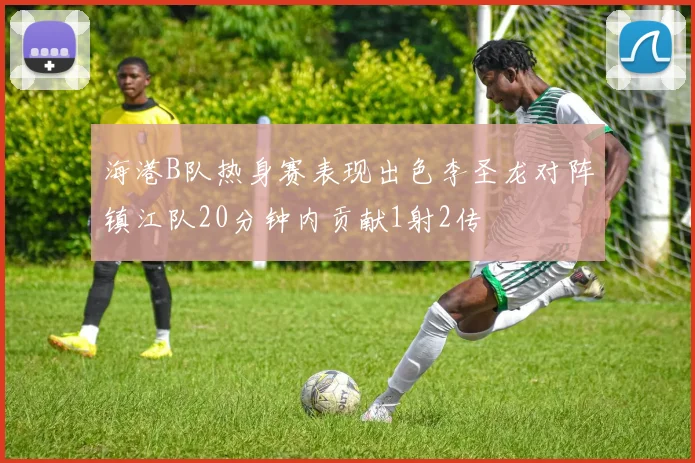 海港B队热身赛表现出色李圣龙对阵镇江队20分钟内贡献1射2传