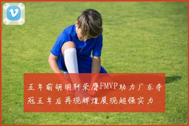 五年前胡明轩荣膺FMVP助力广东夺冠五年后再现辉煌展现超强实力