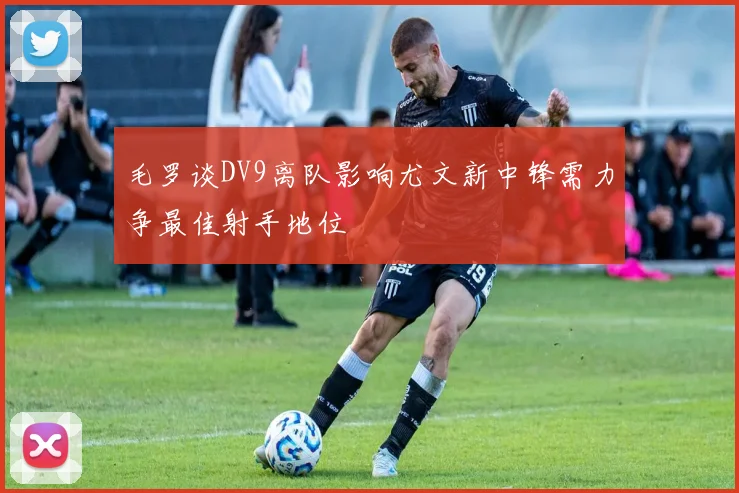 毛罗谈DV9离队影响尤文新中锋需力争最佳射手地位