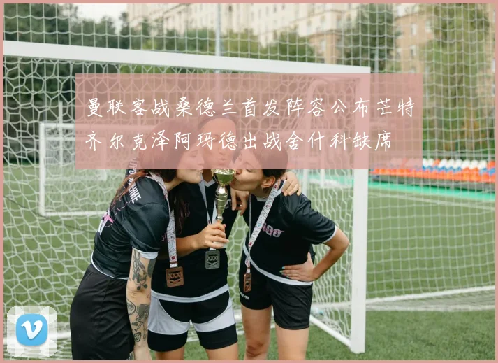 曼联客战桑德兰首发阵容公布芒特齐尔克泽阿玛德出战舍什科缺席