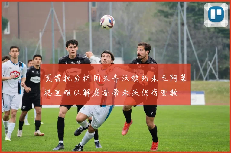 莫雷托分析国米齐沃续约米兰阿莱格里难以解雇孔蒂未来仍存变数